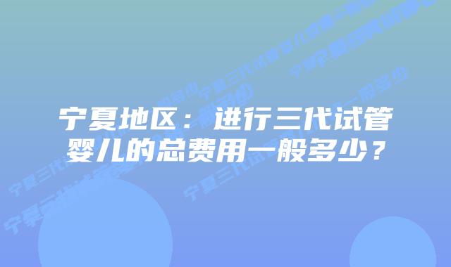 宁夏地区:进行三代试管婴儿的总费用一般多少?