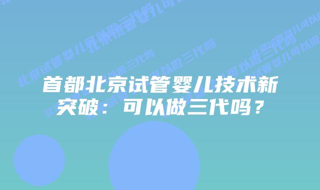 首都北京试管婴儿技术新突破:可以做三代吗?