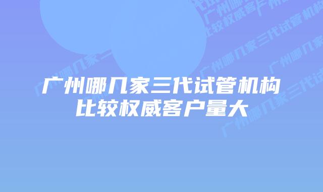 广州哪几家三代试管机构比较权威客户量大