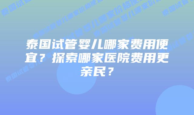 泰国试管婴儿哪家费用便宜？探索哪家医院费用更亲民？