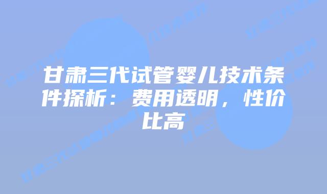 甘肃三代试管婴儿技术条件探析:费用透明,性价比高