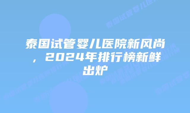 泰国试管婴儿医院新风尚,2024年排行榜新鲜出炉