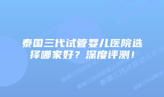 泰国三代试管婴儿医院选择哪家好?深度评测!