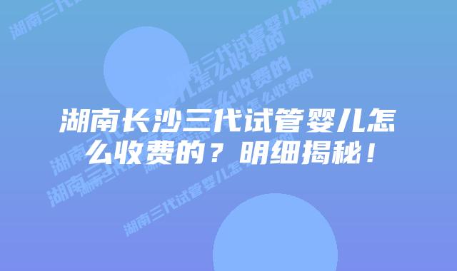 湖南长沙三代试管婴儿怎么收费的?明细揭秘!
