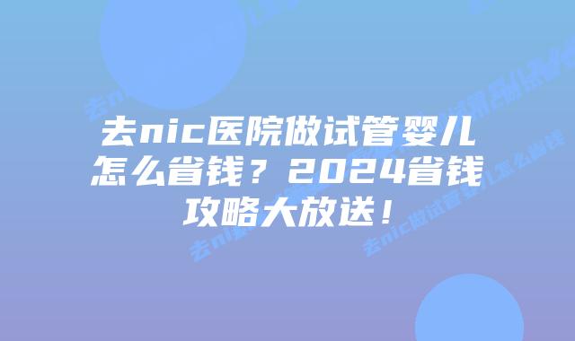 去nic医院做试管婴儿怎么省钱？2024省钱攻略大放送！