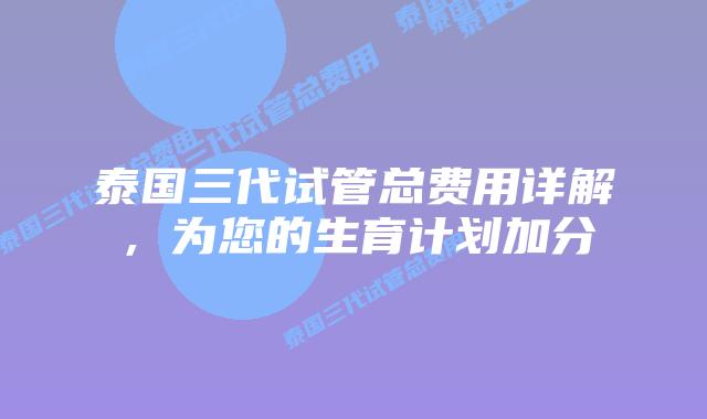 泰国三代试管总费用详解，为您的生育计划加分