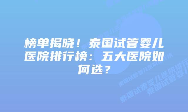 榜单揭晓!泰国试管婴儿医院排行榜:五大医院如何选?