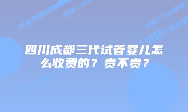 四川成都三代试管婴儿怎么收费的?贵不贵?