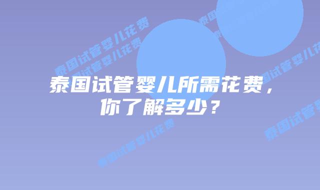 泰国试管婴儿所需花费，你了解多少？