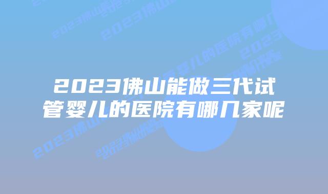 2023佛山能做三代试管婴儿的医院有哪几家呢