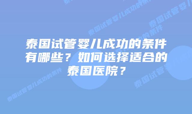泰国试管婴儿成功的条件有哪些?如何选择适合的泰国医院?