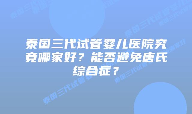 泰国三代试管婴儿医院究竟哪家好?能否避免唐氏综合症?