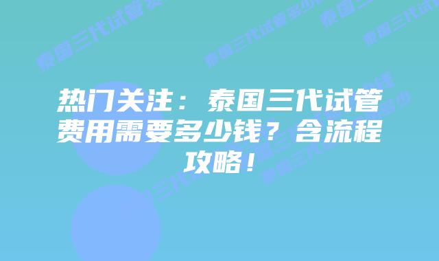 热门关注：泰国三代试管费用需要多少钱？含流程攻略！