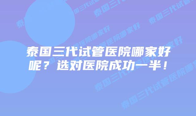 泰国三代试管医院哪家好呢?选对医院成功一半!