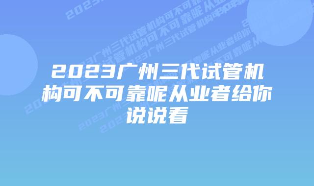 2023广州三代试管机构可不可靠呢从业者给你说说看
