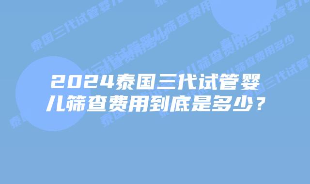 2024泰国三代试管婴儿筛查费用到底是多少?
