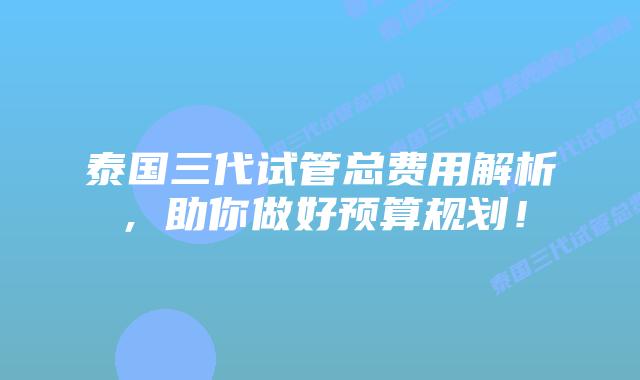 泰国三代试管总费用解析,助你做好预算规划!