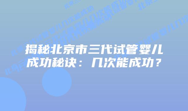 揭秘北京市三代试管婴儿成功秘诀:几次能成功?