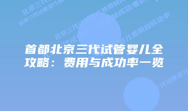 首都北京三代试管婴儿全攻略：费用与成功率一览