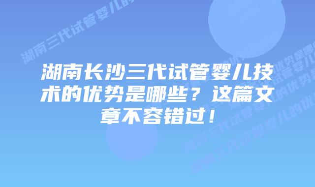 湖南长沙三代试管婴儿技术的优势是哪些？这篇文章不容错过！