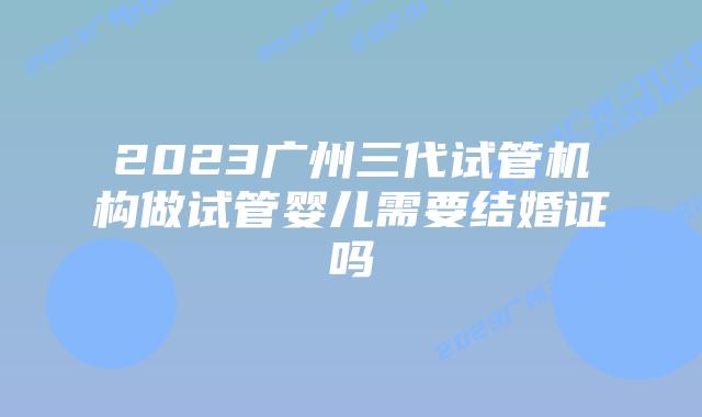 2023广州三代试管机构做试管婴儿需要结婚证吗