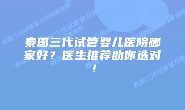泰国三代试管婴儿医院哪家好?医生推荐助你选对!