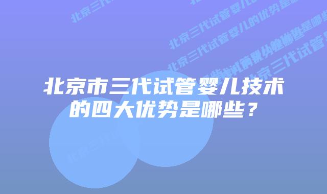 北京市三代试管婴儿技术的四大优势是哪些?