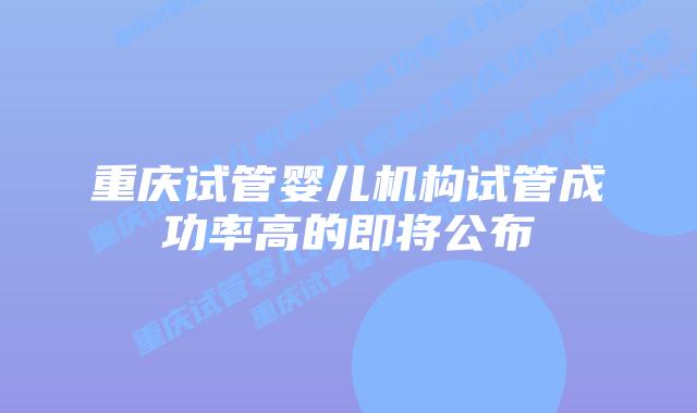 重庆试管婴儿机构试管成功率高的即将公布