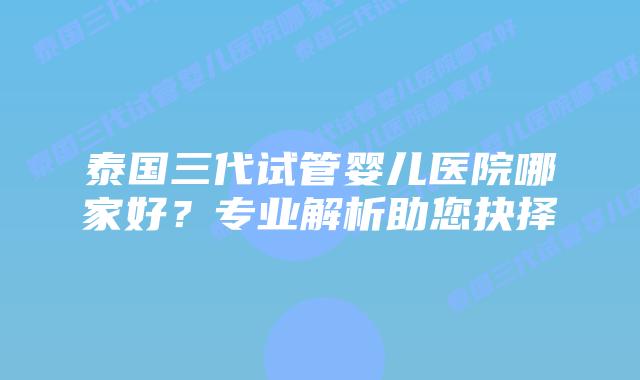 泰国三代试管婴儿医院哪家好?专业解析助您抉择