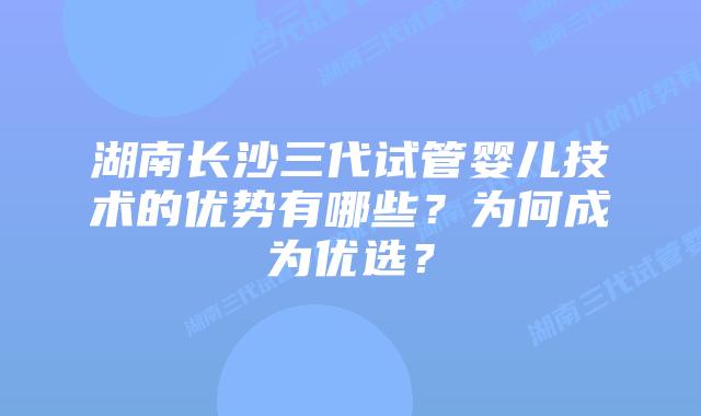 湖南长沙三代试管婴儿技术的优势有哪些?为何成为优选?