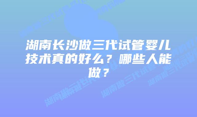 湖南长沙做三代试管婴儿技术真的好么?哪些人能做?