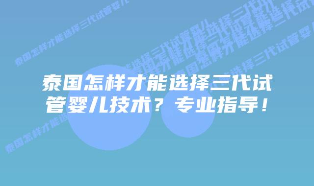 泰国怎样才能选择三代试管婴儿技术?专业指导!