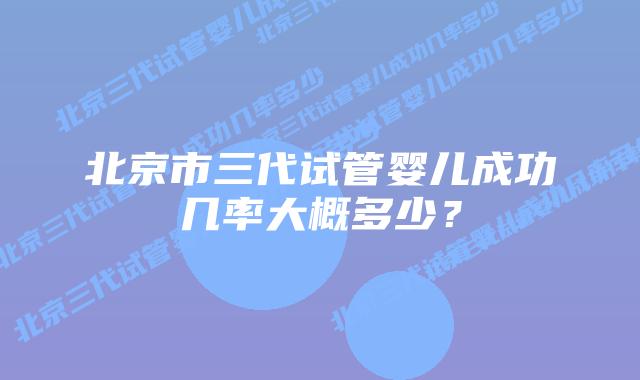 北京市三代试管婴儿成功几率大概多少?