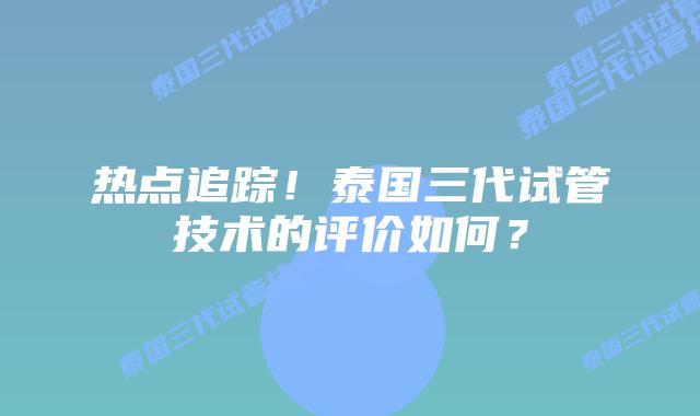 热点追踪！泰国三代试管技术的评价如何？