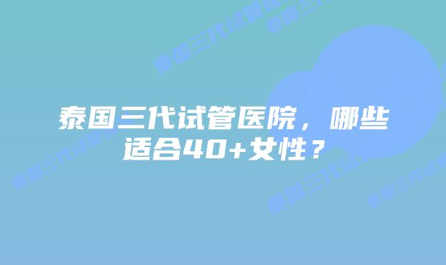 泰国三代试管医院,哪些适合40+女性?