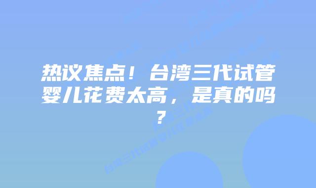 热议焦点!台湾三代试管婴儿花费太高,是真的吗?