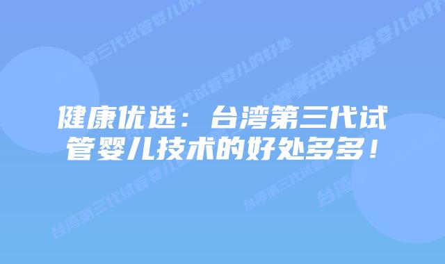健康优选：台湾第三代试管婴儿技术的好处多多！