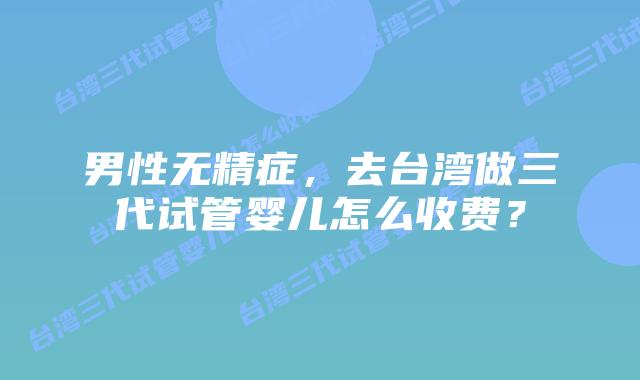 男性无精症,去台湾做三代试管婴儿怎么收费?