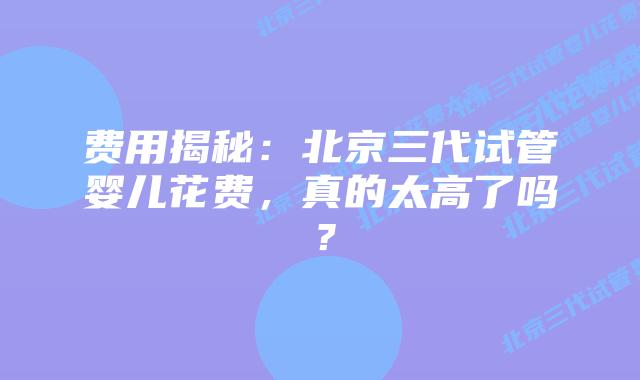 费用揭秘:北京三代试管婴儿花费,真的太高了吗?