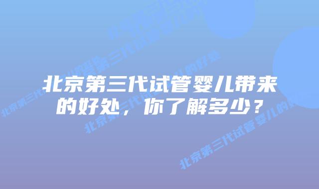 北京第三代试管婴儿带来的好处，你了解多少？