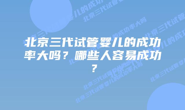 北京三代试管婴儿的成功率大吗?哪些人容易成功?
