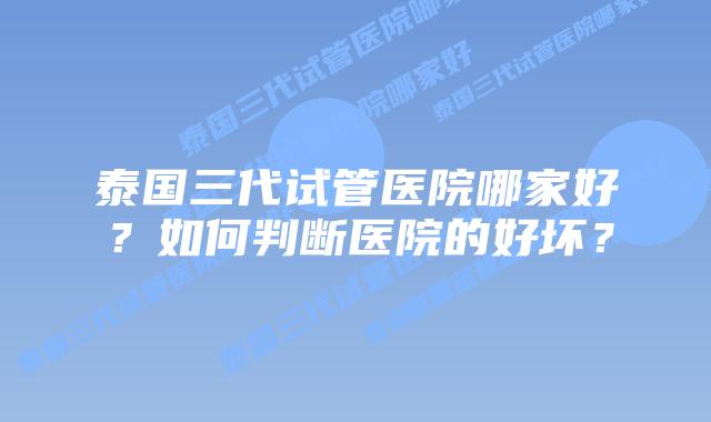 泰国三代试管医院哪家好?如何判断医院的好坏?