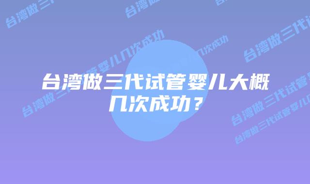 台湾做三代试管婴儿大概几次成功?