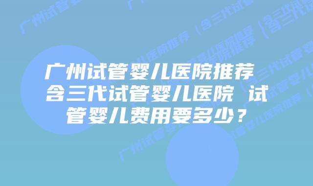 广州试管婴儿医院推荐 含三代试管婴儿医院 试管婴儿费用要多少?