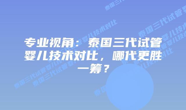 专业视角：泰国三代试管婴儿技术对比，哪代更胜一筹？