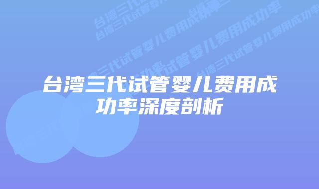 台湾三代试管婴儿费用成功率深度剖析