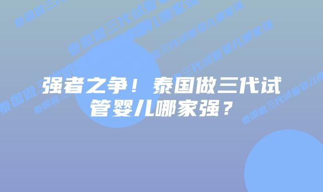 强者之争!泰国做三代试管婴儿哪家强?