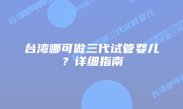 台湾哪可做三代试管婴儿?详细指南