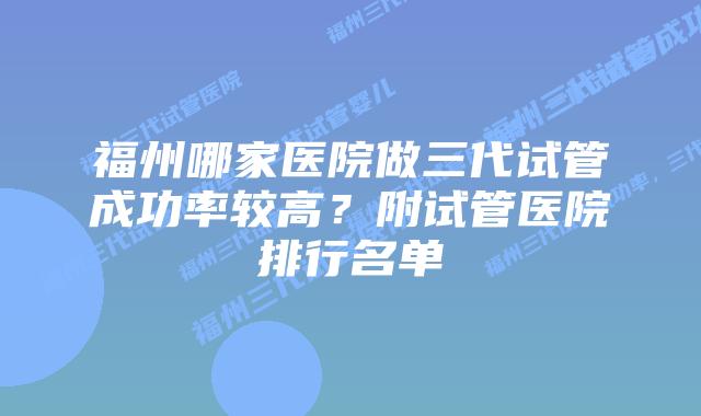 福州哪家医院做三代试管成功率较高？附试管医院排行名单
