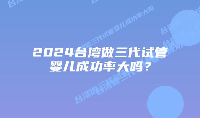 2024台湾做三代试管婴儿成功率大吗?